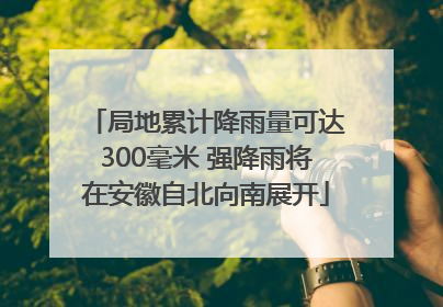 局地累计降雨量可达300毫米 强降雨将在安徽自北向南展开