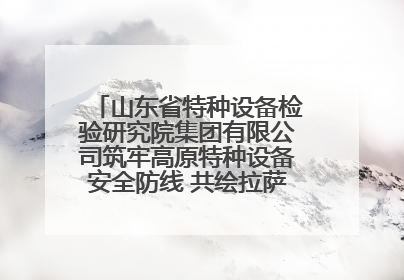 山东省特种设备检验研究院集团有限公司筑牢高原特种设备安全防线 共绘拉萨美好生活画卷