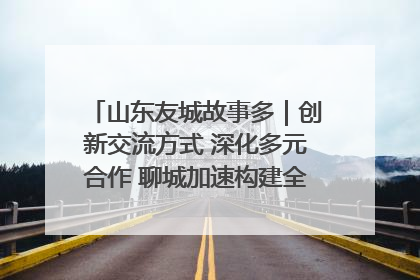 山东友城故事多｜创新交流方式 深化多元合作 聊城加速构建全球友城新格局