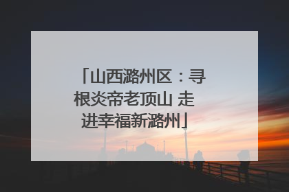 山西潞州区：寻根炎帝老顶山 走进幸福新潞州