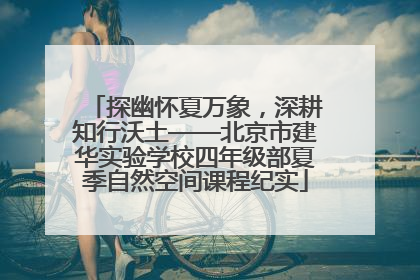 探幽怀夏万象，深耕知行沃土——北京市建华实验学校四年级部夏季自然空间课程纪实