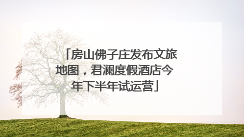 房山佛子庄发布文旅地图，君澜度假酒店今年下半年试运营