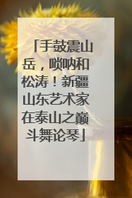 手鼓震山岳，唢呐和松涛！新疆山东艺术家在泰山之巅斗舞论琴