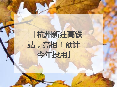 杭州新建高铁站，亮相！预计今年投用