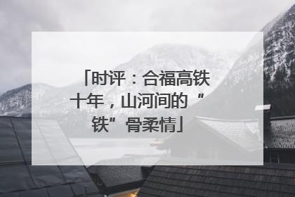 时评：合福高铁十年，山河间的“铁”骨柔情