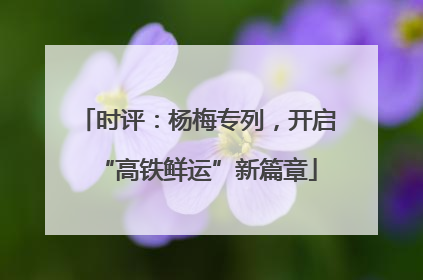 时评：杨梅专列，开启“高铁鲜运”新篇章