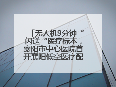 无人机9分钟“闪送“医疗标本，襄阳市中心医院首开襄阳低空医疗配送“空中快