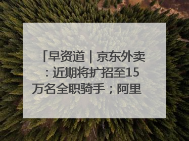 早资道｜京东外卖：近期将扩招至15万名全职骑手；阿里云发布通义灵码AI IDE