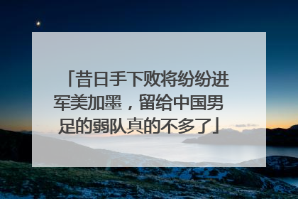 昔日手下败将纷纷进军美加墨，留给中国男足的弱队真的不多了