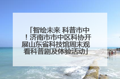 智绘未来 科普市中！济南市市中区科协开展山东省科技馆周末观看科普剧及体验活动