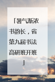 暑气渐浓书韵长，省第九届书法高研班开班