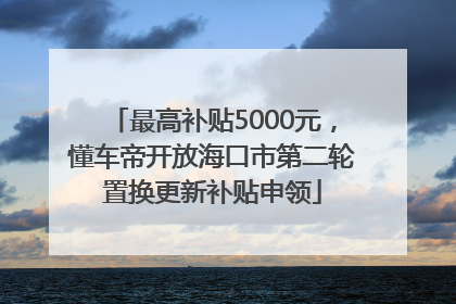 最高补贴5000元，懂车帝开放海口市第二轮置换更新补贴申领