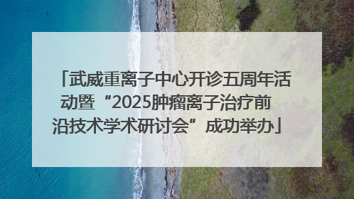 武威重离子中心开诊五周年活动暨“2025肿瘤离子治疗前沿技术学术研讨会”成功举办