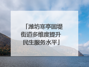 潍坊寒亭固堤街道多维度提升民生服务水平
