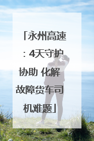 永州高速：4天守护协助 化解故障货车司机难题