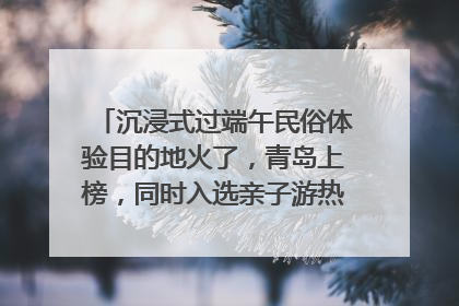 沉浸式过端午民俗体验目的地火了，青岛上榜，同时入选亲子游热门Top10
