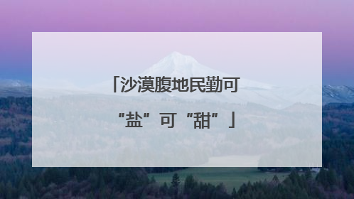 沙漠腹地民勤可“盐”可“甜”