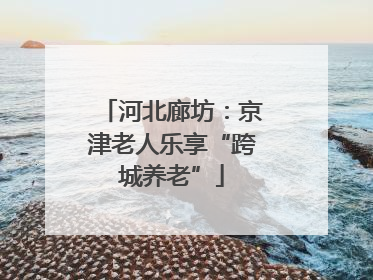 河北廊坊：京津老人乐享“跨城养老”