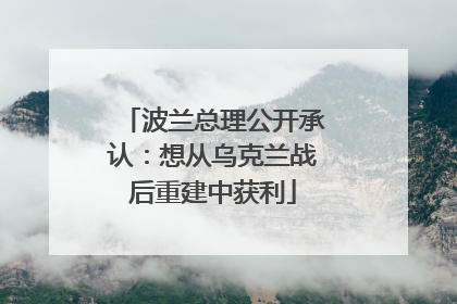 波兰总理公开承认：想从乌克兰战后重建中获利