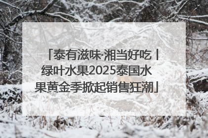 泰有滋味·湘当好吃丨绿叶水果2025泰国水果黄金季掀起销售狂潮