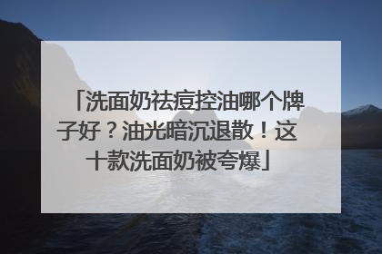 洗面奶祛痘控油哪个牌子好？油光暗沉退散！这十款洗面奶被夸爆