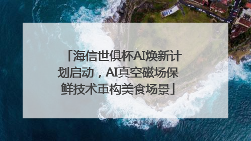 海信世俱杯AI焕新计划启动，AI真空磁场保鲜技术重构美食场景