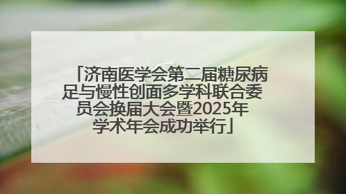 济南医学会第二届糖尿病足与慢性创面多学科联合委员会换届大会暨2025年学术年会成功举行