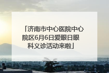 济南市中心医院中心院区6月6日爱眼日眼科义诊活动来啦
