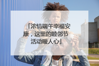浓情端午幸福安康，这里的睦邻节活动暖人心