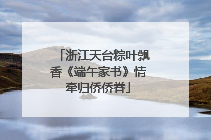 浙江天台粽叶飘香《端午家书》情牵归侨侨眷