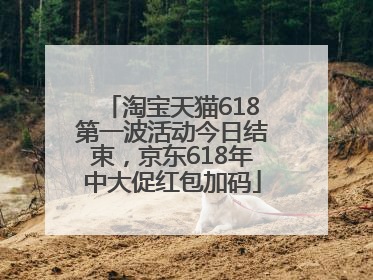 淘宝天猫618第一波活动今日结束，京东618年中大促红包加码