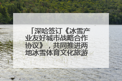 深哈签订《冰雪产业友好城市战略合作协议》，共同推进两地冰雪体育文化旅游高质量发展