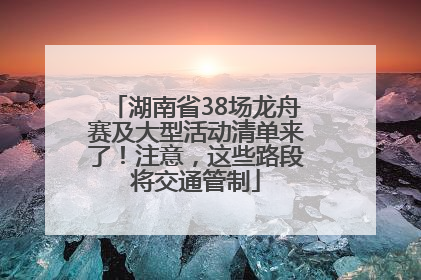 湖南省38场龙舟赛及大型活动清单来了！注意，这些路段将交通管制