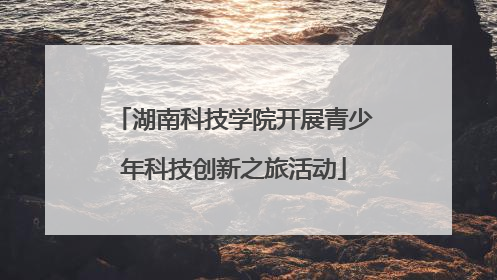 湖南科技学院开展青少年科技创新之旅活动