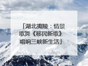 湖北夷陵：情景歌舞《移民新歌》唱响三峡新生活