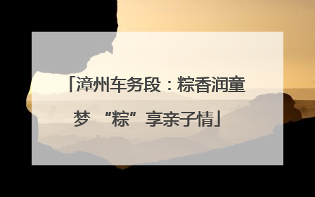 漳州车务段：粽香润童梦 “粽”享亲子情