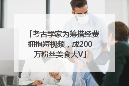 考古学家为筹措经费拥抱短视频，成200万粉丝美食大V