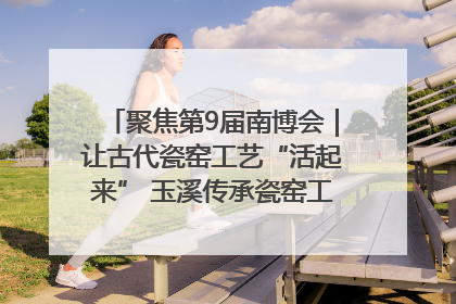 聚焦第9届南博会｜让古代瓷窑工艺“活起来” 玉溪传承瓷窑工艺将出展南博会