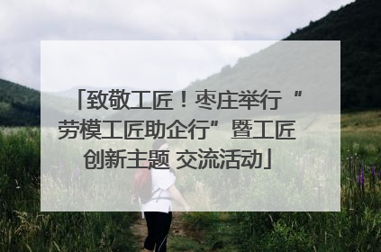 致敬工匠！枣庄举行“劳模工匠助企行”暨工匠创新主题 交流活动