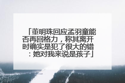 董明珠回应孟羽童能否再回格力，称其离开时确实是犯了很大的错：她对我来说是孩子