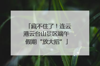 藏不住了！连云港云台山景区端午假期“放大招”