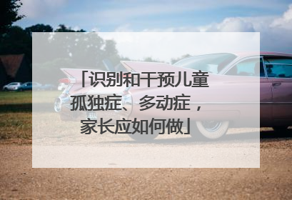 识别和干预儿童孤独症、多动症，家长应如何做
