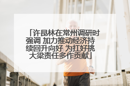 许昆林在常州调研时强调 加力推动经济持续回升向好 为扛好挑大梁责任多作贡献