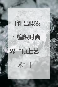 许昌假发：编织时尚界“顶上艺术”