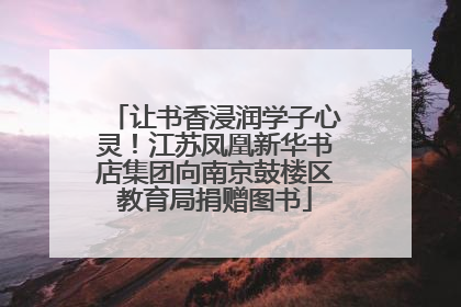 让书香浸润学子心灵！江苏凤凰新华书店集团向南京鼓楼区教育局捐赠图书