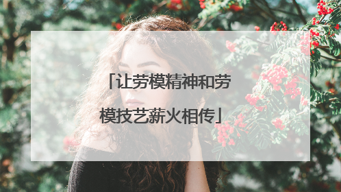 让劳模精神和劳模技艺薪火相传