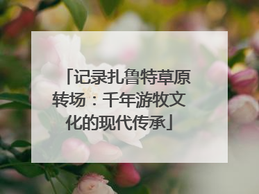 记录扎鲁特草原转场：千年游牧文化的现代传承