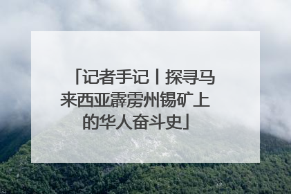 记者手记丨探寻马来西亚霹雳州锡矿上的华人奋斗史