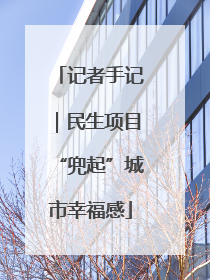 记者手记｜民生项目“兜起”城市幸福感