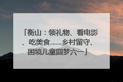 衡山：领礼物、看电影、吃美食……乡村留守、困境儿童圆梦六一